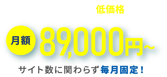 妥協のない品質を、低価格で実現 月額89,000円〜(税抜) サイト数に関わらず毎月固定!
