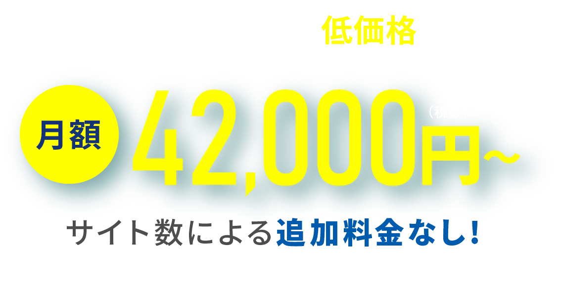 妥協のない品質を、低価格で実現 月額42,000円〜（税抜） サイト数に関わらず毎月固定！